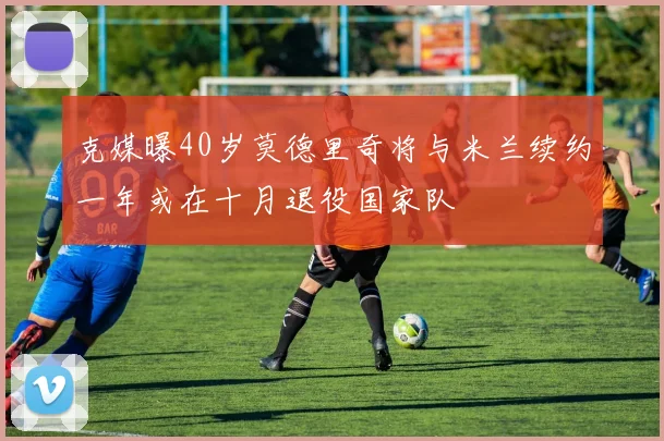 克媒曝40岁莫德里奇将与米兰续约一年或在十月退役国家队