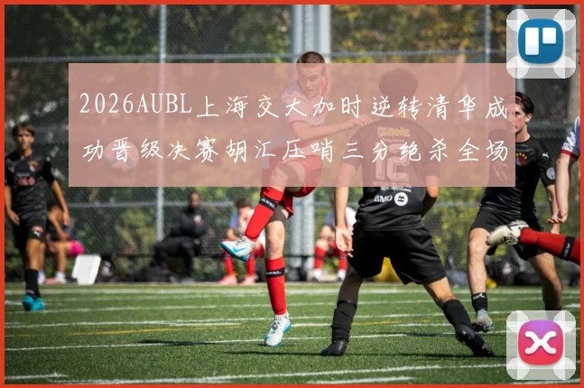 2026AUBL上海交大加时逆转清华成功晋级决赛胡汇压哨三分绝杀全场欢呼