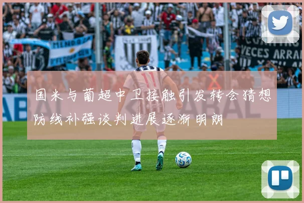 国米与葡超中卫接触引发转会猜想防线补强谈判进展逐渐明朗