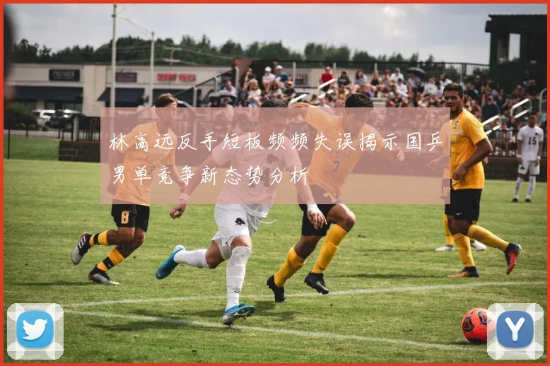 林高远反手短板频频失误揭示国乒男单竞争新态势分析