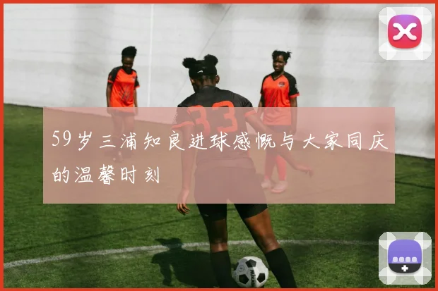 59岁三浦知良进球感慨与大家同庆的温馨时刻
