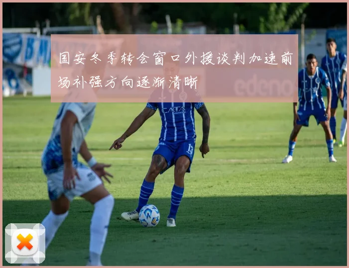 国安冬季转会窗口外援谈判加速前场补强方向逐渐清晰