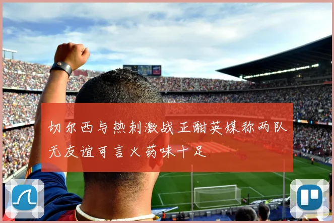 切尔西与热刺激战正酣英媒称两队无友谊可言火药味十足