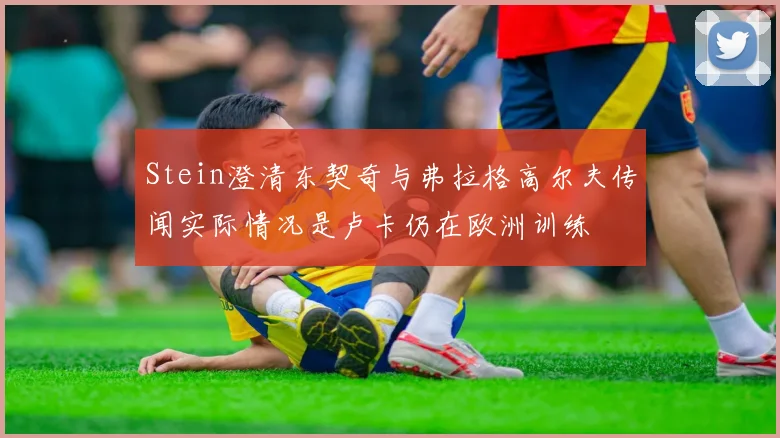 Stein澄清东契奇与弗拉格高尔夫传闻实际情况是卢卡仍在欧洲训练
