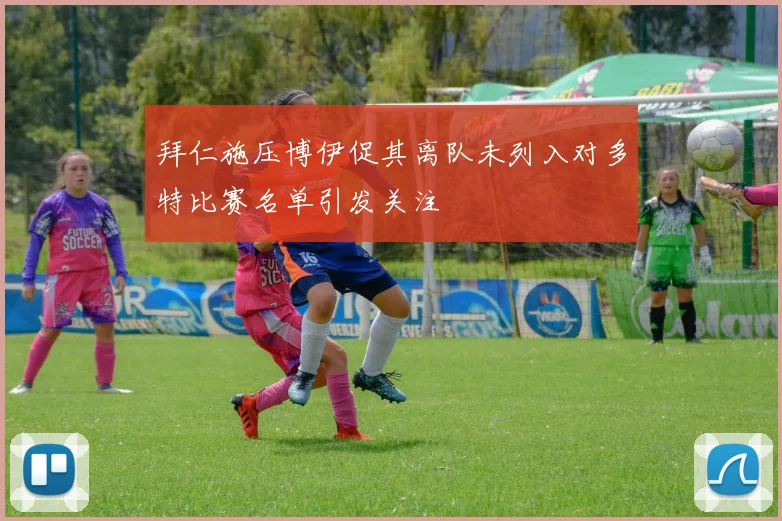拜仁施压博伊促其离队未列入对多特比赛名单引发关注