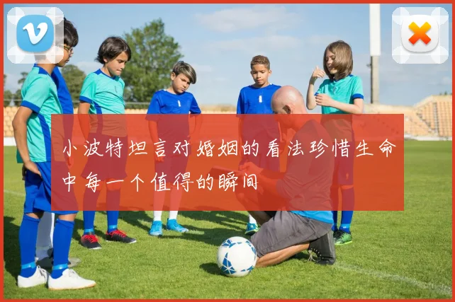 小波特坦言对婚姻的看法珍惜生命中每一个值得的瞬间